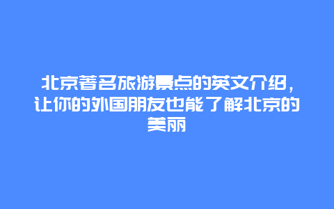 北京著名旅游景點的英文介紹，讓你的外國朋友也能了解北京的美麗