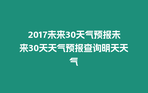 2017未來30天氣預報未來30天天氣預報查詢明天天氣