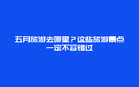 五月旅游去哪里？這些旅游景點一定不容錯過