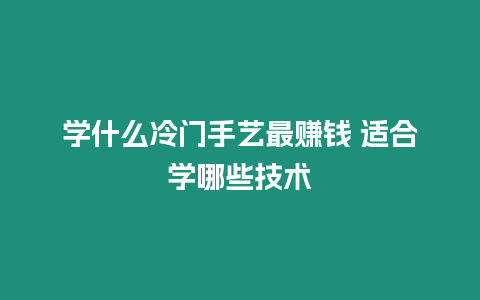 學什么冷門手藝最賺錢 適合學哪些技術