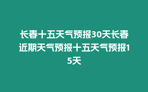 長春十五天氣預報30天長春近期天氣預報十五天氣預報15天