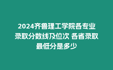 2024齊魯理工學院各專業錄取分數線及位次 各省錄取最低分是多少