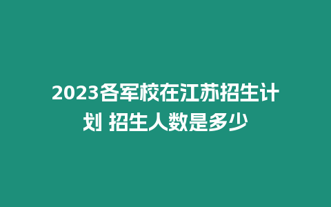 2023各軍校在江蘇招生計劃 招生人數(shù)是多少