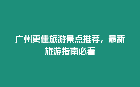 廣州更佳旅游景點推薦，最新旅游指南必看