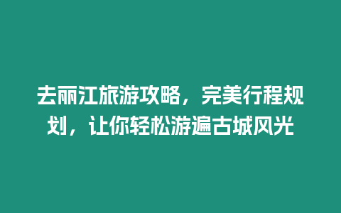 去麗江旅游攻略，完美行程規劃，讓你輕松游遍古城風光