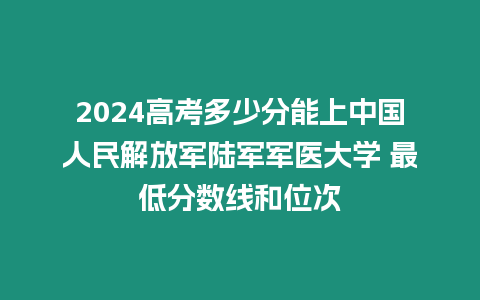 2024高考多少分能上中國人民解放軍陸軍軍醫大學 最低分數線和位次