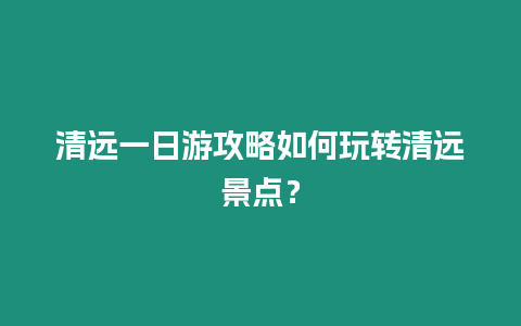 清遠(yuǎn)一日游攻略如何玩轉(zhuǎn)清遠(yuǎn)景點(diǎn)？