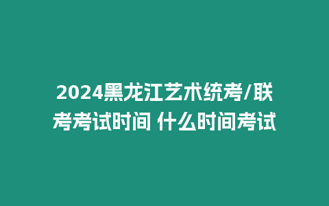 2024黑龍江藝術統考/聯考考試時間 什么時間考試