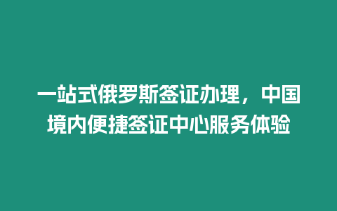 一站式俄羅斯簽證辦理，中國境內便捷簽證中心服務體驗