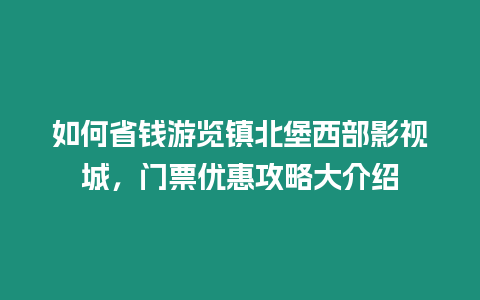 如何省錢游覽鎮(zhèn)北堡西部影視城，門票優(yōu)惠攻略大介紹