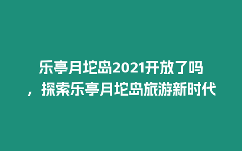 樂亭月坨島2021開放了嗎，探索樂亭月坨島旅游新時代