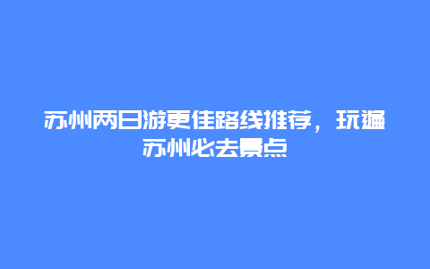 蘇州兩日游更佳路線推薦，玩遍蘇州必去景點