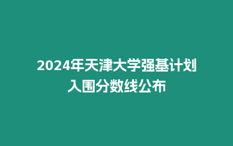 2024年天津大學強基計劃入圍分數線公布