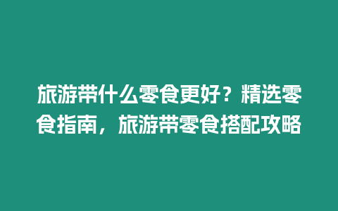 旅游帶什么零食更好？精選零食指南，旅游帶零食搭配攻略