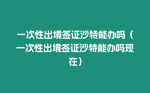 一次性出境簽證沙特能辦嗎（一次性出境簽證沙特能辦嗎現(xiàn)在）