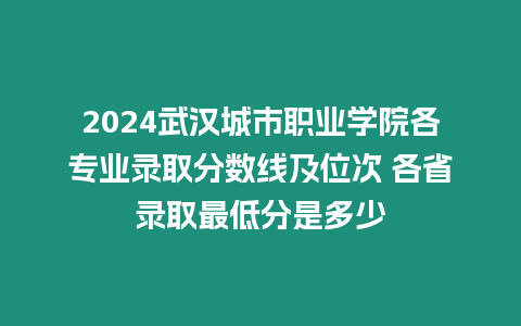 2024武漢城市職業學院各專業錄取分數線及位次 各省錄取最低分是多少