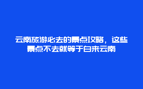 云南旅游必去的景點攻略，這些景點不去就等于白來云南