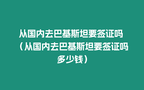 從國內去巴基斯坦要簽證嗎 （從國內去巴基斯坦要簽證嗎多少錢）