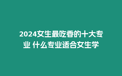 2024女生最吃香的十大專業 什么專業適合女生學