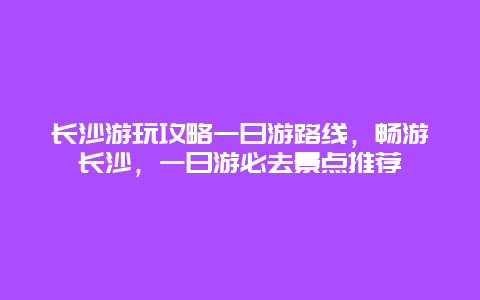 長沙游玩攻略一日游路線，暢游長沙，一日游必去景點推薦