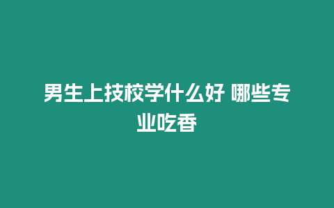 男生上技校學什么好 哪些專業吃香