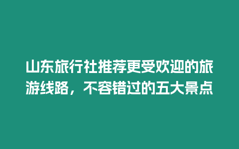 山東旅行社推薦更受歡迎的旅游線路，不容錯過的五大景點