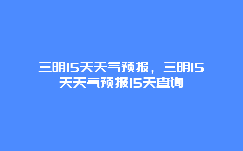 三明15天天氣預報，三明15天天氣預報15天查詢