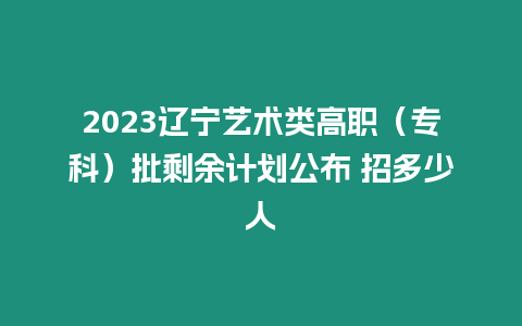 2023遼寧藝術類高職（專科）批剩余計劃公布 招多少人