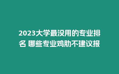 2023大學最沒用的專業排名 哪些專業雞肋不建議報