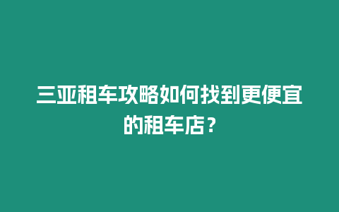 三亞租車攻略如何找到更便宜的租車店？