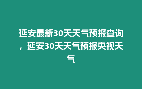 延安最新30天天氣預(yù)報查詢，延安30天天氣預(yù)報央視天氣