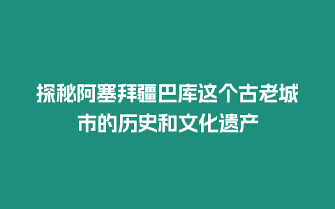 探秘阿塞拜疆巴庫這個古老城市的歷史和文化遺產