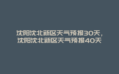 沈陽沈北新區天氣預報30天，沈陽沈北新區天氣預報40天