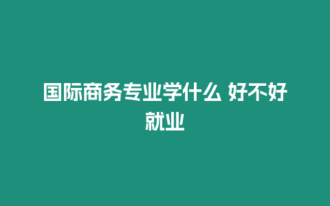 國際商務專業學什么 好不好就業