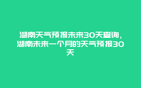 湖南天氣預(yù)報(bào)未來(lái)30天查詢，湖南未來(lái)一個(gè)月的天氣預(yù)報(bào)30天