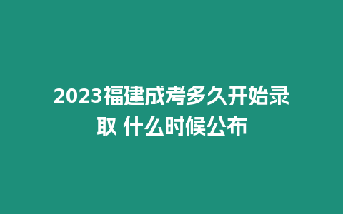 2023福建成考多久開始錄取 什么時候公布