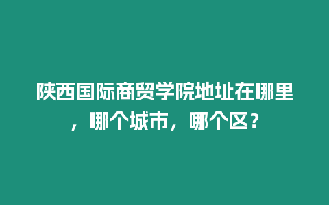 陜西國際商貿(mào)學院地址在哪里，哪個城市，哪個區(qū)？