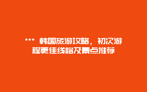 *** 韓國旅游攻略，初次游程更佳線路及景點推薦