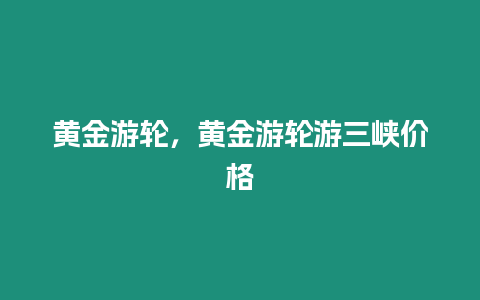 黃金游輪，黃金游輪游三峽價格