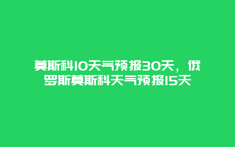 莫斯科10天氣預報30天，俄羅斯莫斯科天氣預報15天