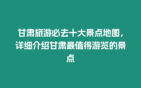 甘肅旅游必去十大景點地圖，詳細介紹甘肅最值得游覽的景點