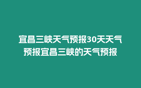 宜昌三峽天氣預報30天天氣預報宜昌三峽的天氣預報