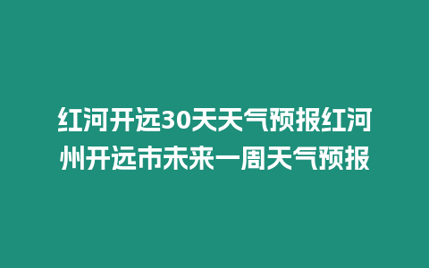 紅河開遠30天天氣預報紅河州開遠市未來一周天氣預報