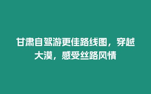 甘肅自駕游更佳路線圖，穿越大漠，感受絲路風情