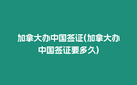 加拿大辦中國簽證(加拿大辦中國簽證要多久)