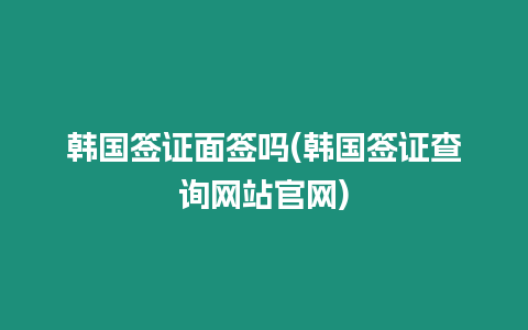 韓國簽證面簽嗎(韓國簽證查詢網站官網)