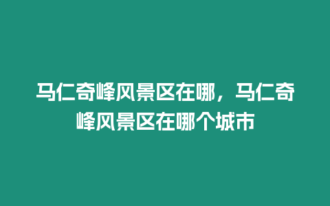 馬仁奇峰風景區在哪，馬仁奇峰風景區在哪個城市