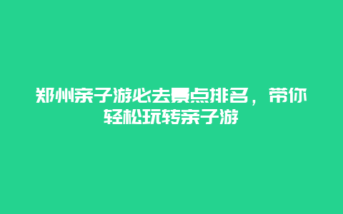 鄭州親子游必去景點排名，帶你輕松玩轉親子游