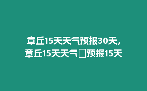 章丘15天天氣預報30天，章丘15天天氣∩預報15天