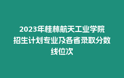 2023年桂林航天工業(yè)學院招生計劃專業(yè)及各省錄取分數(shù)線位次